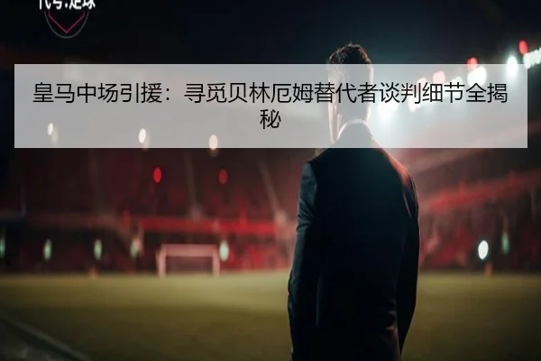 皇马中场引援：寻觅贝林厄姆替代者谈判细节全揭秘