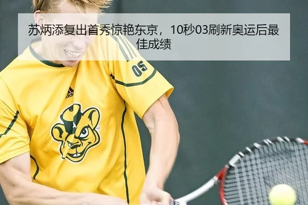 苏炳添复出首秀惊艳东京，10秒03刷新奥运后最佳成绩