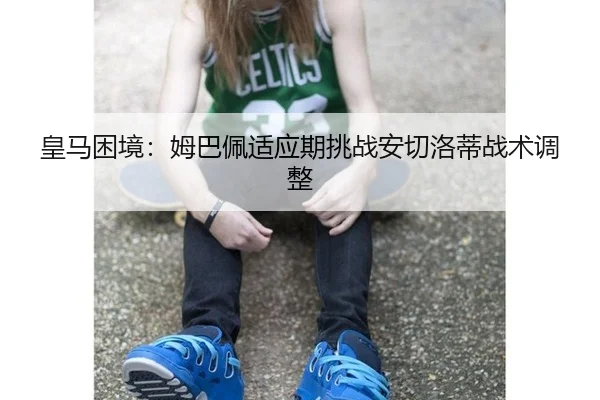 皇马困境：姆巴佩适应期挑战安切洛蒂战术调整