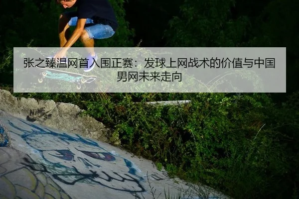 张之臻温网首入围正赛：发球上网战术的价值与中国男网未来走向