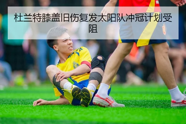 杜兰特膝盖旧伤复发太阳队冲冠计划受阻