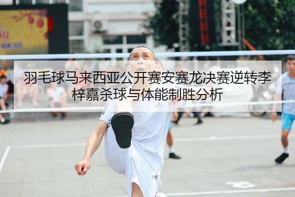 羽毛球马来西亚公开赛安赛龙决赛逆转李梓嘉杀球与体能制胜分析