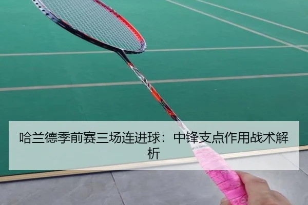 哈兰德季前赛三场连进球：中锋支点作用战术解析
